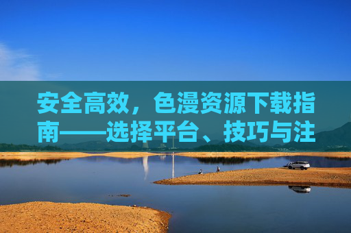 安全高效,色漫资源下载指南——选择平台、技巧与注意事项全解析,安全高效,色漫资源下载指南——选择平台、技巧与注意事项全解析 安全高效,色漫资源下载指南——选择平台、技巧与注意事项全解析,安全高效,色漫资源下载指南——选择平台、技巧与注意事项全解析