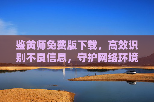 鉴黄师免费版下载,高效识别不良信息,守护网络环境安全,鉴黄师免费版下载,高效识别不良信息,守护网络环境安全 鉴黄师免费版下载,高效识别不良信息,守护网络环境安全,鉴黄师免费版下载,高效识别不良信息,守护网络环境安全