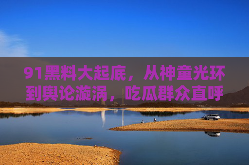 91黑料大起底,从神童光环到舆论漩涡,吃瓜群众直呼瓜太大了 91黑料大起底,从神童光环到舆论漩涡,吃瓜群众直呼瓜太大了