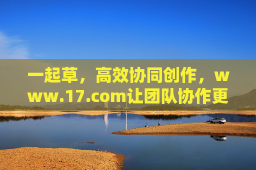 一起草,高效协同创作,www.17.com让团队协作更轻松,高效协同创作,17.com让团队协作更轻松 一起草,高效协同创作,www.17.com让团队协作更轻松,高效协同创作,17.com让团队协作更轻松