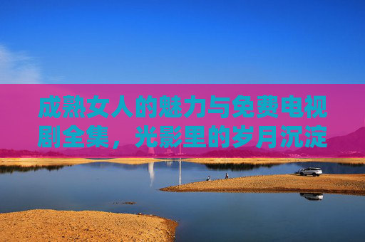 成熟女人的魅力与免费电视剧全集，光影里的岁月沉淀，生活里的从容悦读，成熟女人的魅力与岁月沉淀，光影里的免费电视剧与从容悦读