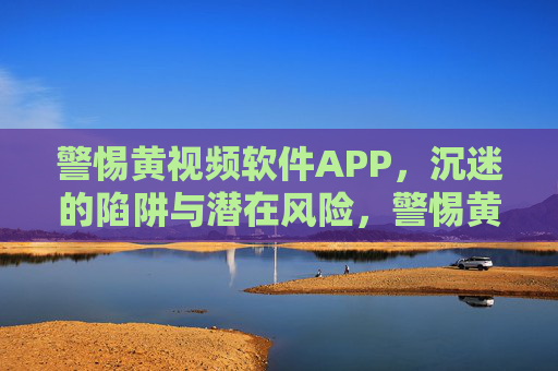 警惕黄视频软件APP，沉迷的陷阱与潜在风险，警惕黄视频软件APP，沉迷的陷阱与潜在风险