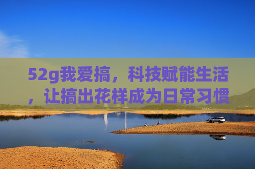 52g我爱搞，科技赋能生活，让搞出花样成为日常习惯，52g我爱搞，科技赋能生活，让搞出花样成为日常习惯