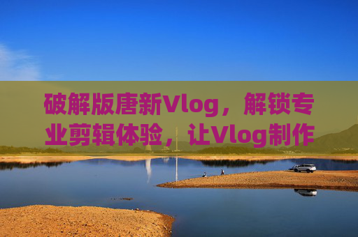 破解版唐新Vlog,解锁专业剪辑体验,让Vlog制作更高效,破解版唐新Vlog,解锁专业剪辑体验,让Vlog制作更高效 破解版唐新Vlog,解锁专业剪辑体验,让Vlog制作更高效,破解版唐新Vlog,解锁专业剪辑体验,让Vlog制作更高效