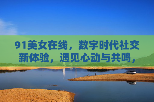 91美女在线,数字时代社交新体验,遇见心动与共鸣,91美女在线,数字时代社交新体验,遇见心动与共鸣 91美女在线,数字时代社交新体验,遇见心动与共鸣,91美女在线,数字时代社交新体验,遇见心动与共鸣