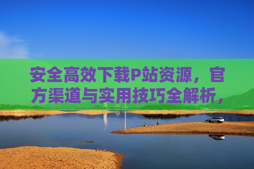 安全高效下载P站资源,官方渠道与实用技巧全解析,安全高效下载P站资源,官方渠道与实用技巧全解析 安全高效下载P站资源,官方渠道与实用技巧全解析,安全高效下载P站资源,官方渠道与实用技巧全解析