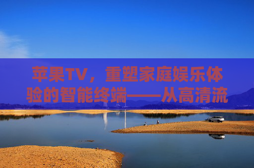苹果TV，重塑家庭娱乐体验的智能终端——从高清流媒体到智能家居的全面升级
