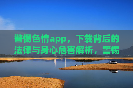 警惕色情app，下载背后的法律与身心危害解析，警惕色情app，下载背后的法律与身心危害解析