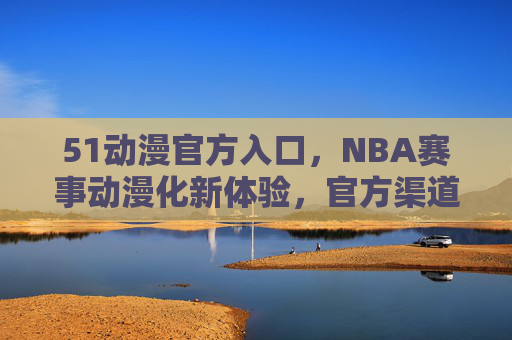 51动漫官方入口,NBA赛事动漫化新体验,官方渠道带你畅享体育与艺术的融合 51动漫官方入口,NBA赛事动漫化新体验,官方渠道带你畅享体育与艺术的融合