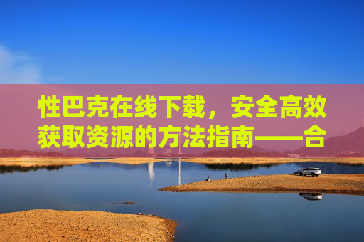 性巴克在线下载，安全高效获取资源的方法指南——合法途径与安全提示，性巴克在线下载，安全高效获取资源的方法指南——合法途径与安全提示