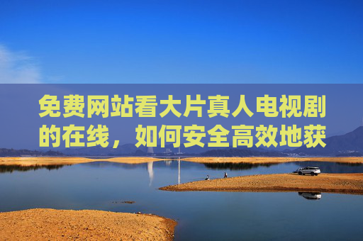 免费网站看大片真人电视剧的在线,如何安全高效地获取高清影视资源?免费看大片真人电视剧?安全高效获取高清影视资源的实用方法 免费网站看大片真人电视剧的在线,如何安全高效地获取高清影视资源?免费看大片真人电视剧?安全高效获取高清影视资源的实用方法