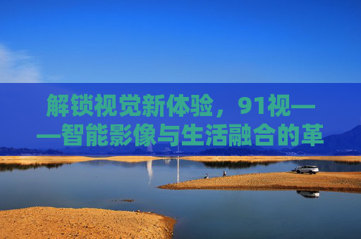 解锁视觉新体验,91视——智能影像与生活融合的革新者,解锁视觉新体验,91视——智能影像与生活融合的革新者 解锁视觉新体验,91视——智能影像与生活融合的革新者,解锁视觉新体验,91视——智能影像与生活融合的革新者