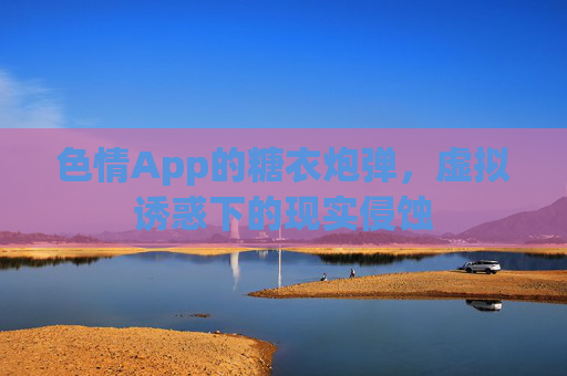 色情App的糖衣炮弹,虚拟诱惑下的现实侵蚀 色情App的糖衣炮弹,虚拟诱惑下的现实侵蚀