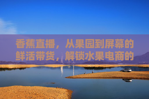 香蕉直播，从果园到屏幕的鲜活带货，解锁水果电商的新增长密码，香蕉直播，从果园到屏幕的鲜活带货，解锁水果电商新增长密码