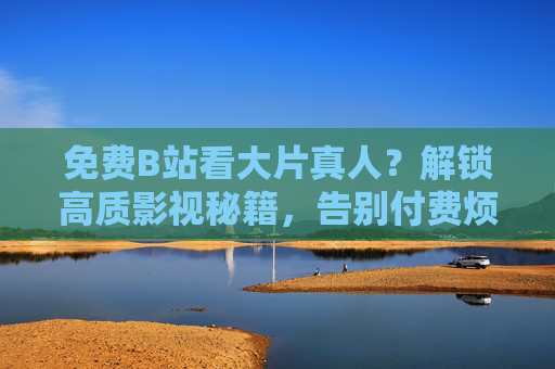 免费B站看大片真人?解锁高质影视秘籍,告别付费烦恼!免费B站看大片真人?解锁高质影视秘籍,告别付费烦恼! 免费B站看大片真人?解锁高质影视秘籍,告别付费烦恼!免费B站看大片真人?解锁高质影视秘籍,告别付费烦恼!