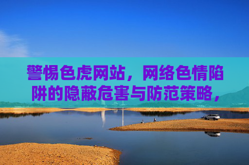 警惕色虎网站,网络色情陷阱的隐蔽危害与防范策略,警惕色虎网站,网络色情陷阱的隐蔽危害与防范策略 警惕色虎网站,网络色情陷阱的隐蔽危害与防范策略,警惕色虎网站,网络色情陷阱的隐蔽危害与防范策略