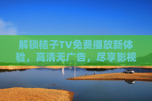 解锁桔子TV免费播放新体验,高清无广告,尽享影视盛宴,解锁桔子TV免费高清无广告,尽享影视盛宴 解锁桔子TV免费播放新体验,高清无广告,尽享影视盛宴,解锁桔子TV免费高清无广告,尽享影视盛宴
