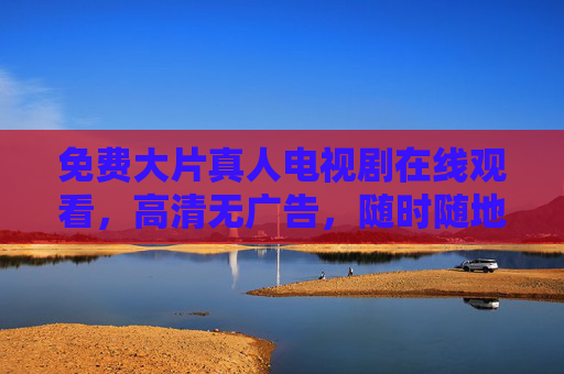 免费大片真人电视剧在线观看,高清无广告,随时随地享受视听盛宴,免费大片真人电视剧在线观看,高清无广告,随时随地享受视听盛宴 免费大片真人电视剧在线观看,高清无广告,随时随地享受视听盛宴,免费大片真人电视剧在线观看,高清无广告,随时随地享受视听盛宴