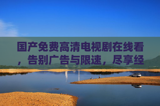 国产免费高清电视剧在线看,告别广告与限速,尽享经典与新番的无限精彩,国产免费高清电视剧在线看,告别广告与限速,尽享经典与新番的无限精彩 国产免费高清电视剧在线看,告别广告与限速,尽享经典与新番的无限精彩,国产免费高清电视剧在线看,告别广告与限速,尽享经典与新番的无限精彩