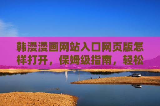 韩漫漫画网站入口网页版怎样打开,保姆级指南,轻松解锁海量韩漫资源,韩漫漫画网站网页版入口保姆级指南,轻松解锁海量资源 韩漫漫画网站入口网页版怎样打开,保姆级指南,轻松解锁海量韩漫资源,韩漫漫画网站网页版入口保姆级指南,轻松解锁海量资源
