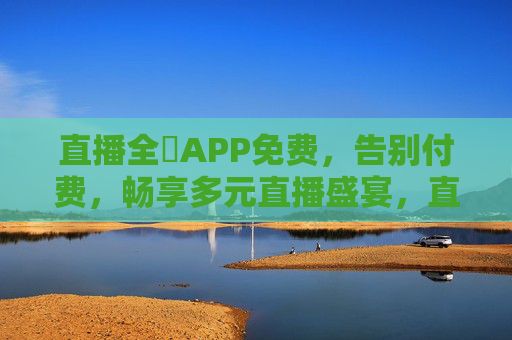 直播全婐APP免费,告别付费,畅享多元直播盛宴,直播全婐APP免费,告别付费,畅享多元直播盛宴 直播全婐APP免费,告别付费,畅享多元直播盛宴,直播全婐APP免费,告别付费,畅享多元直播盛宴