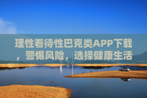 理性看待性巴克类APP下载,警惕风险,选择健康生活,理性看待性巴克类APP下载,警惕风险,选择健康生活 理性看待性巴克类APP下载,警惕风险,选择健康生活,理性看待性巴克类APP下载,警惕风险,选择健康生活