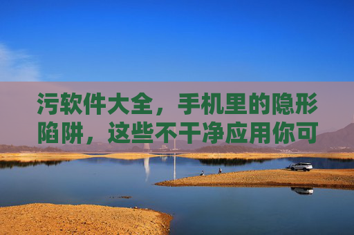 污软件大全,手机里的隐形陷阱,这些不干净应用你可能已中招 污软件大全,手机里的隐形陷阱,这些不干净应用你可能已中招