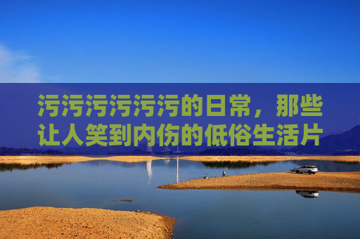 污污污污污污的日常,那些让人笑到内伤的低俗生活片段,污污日常,那些让人笑到内伤的低俗生活片段 污污污污污污的日常,那些让人笑到内伤的低俗生活片段,污污日常,那些让人笑到内伤的低俗生活片段