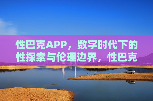 性巴克APP,数字时代下的性探索与伦理边界,性巴克APP,数字时代下的性探索与伦理边界 性巴克APP,数字时代下的性探索与伦理边界,性巴克APP,数字时代下的性探索与伦理边界