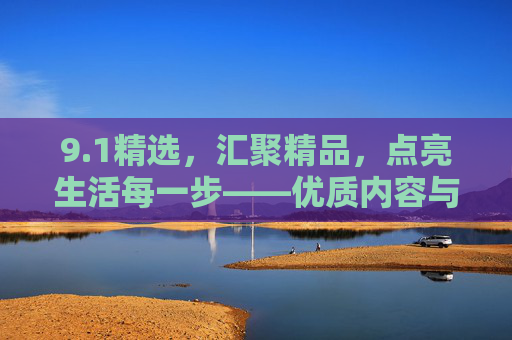 9.1精选,汇聚精品,点亮生活每一步——优质内容与好物推荐集锦 9.1精选,汇聚精品,点亮生活每一步——优质内容与好物推荐集锦