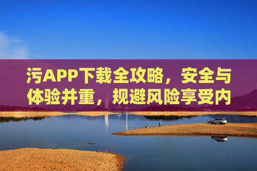 污APP下载全攻略,安全与体验并重,规避风险享受内容,污APP下载全攻略,安全与体验并重,规避风险享受内容 污APP下载全攻略,安全与体验并重,规避风险享受内容,污APP下载全攻略,安全与体验并重,规避风险享受内容