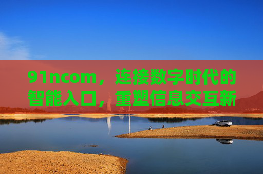 91ncom,连接数字时代的智能入口,重塑信息交互新体验,91ncom,连接数字时代的智能入口,重塑信息交互新体验 91ncom,连接数字时代的智能入口,重塑信息交互新体验,91ncom,连接数字时代的智能入口,重塑信息交互新体验