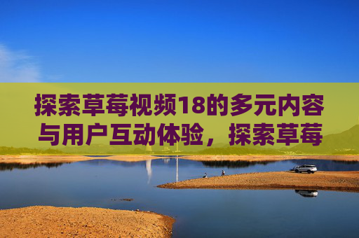 探索草莓视频18的多元内容与用户互动体验，探索草莓视频18的多元内容与用户互动体验