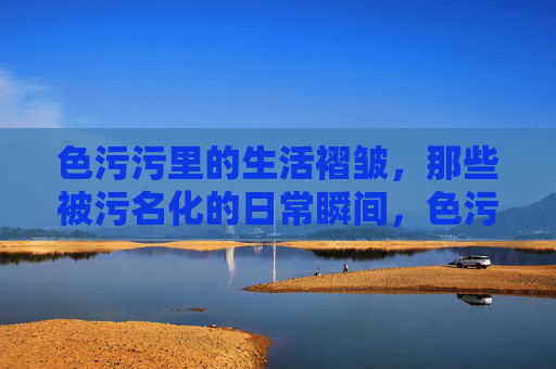 色污污里的生活褶皱,那些被污名化的日常瞬间,色污污里的生活褶皱,那些被污名化的日常瞬间 色污污里的生活褶皱,那些被污名化的日常瞬间,色污污里的生活褶皱,那些被污名化的日常瞬间