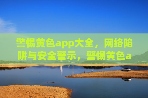 警惕黄色app大全,网络陷阱与安全警示,警惕黄色app大全,网络陷阱与安全警示 警惕黄色app大全,网络陷阱与安全警示,警惕黄色app大全,网络陷阱与安全警示