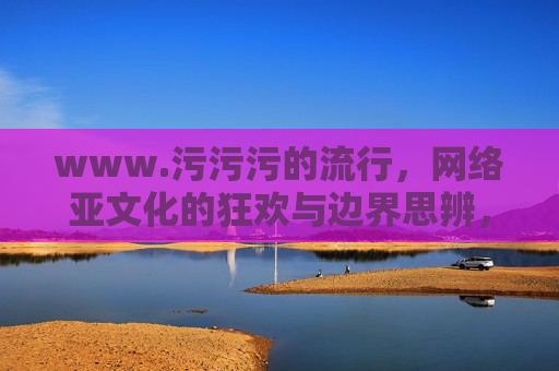 www.污污污的流行,网络亚文化的狂欢与边界思辨,污污污的流行,网络亚文化的狂欢与边界思辨 www.污污污的流行,网络亚文化的狂欢与边界思辨,污污污的流行,网络亚文化的狂欢与边界思辨