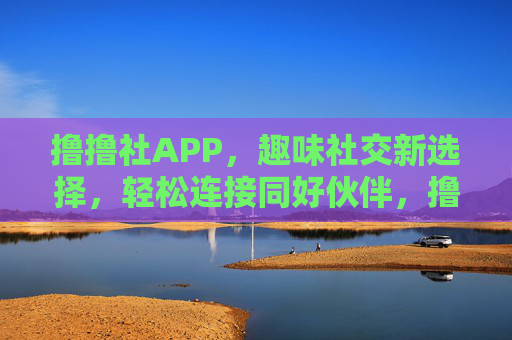 撸撸社APP，趣味社交新选择，轻松连接同好伙伴，撸撸社APP，趣味社交新选择，轻松连接同好伙伴