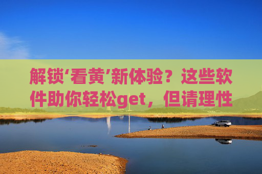 解锁‘看黄’新体验？这些软件助你轻松get，但请理性使用！解锁看黄新体验？这些软件助你轻松get，但请理性使用！