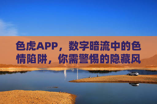 色虎APP,数字暗流中的色情陷阱,你需警惕的隐藏风险,色虎APP,数字暗流中的色情陷阱,警惕隐藏风险 色虎APP,数字暗流中的色情陷阱,你需警惕的隐藏风险,色虎APP,数字暗流中的色情陷阱,警惕隐藏风险