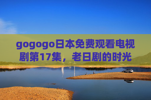 gogogo日本免费观看电视剧第17集，老日剧的时光回响与经典魅力解析，gogogo日本免费观看第17集，老日剧的时光回响与经典魅力解析