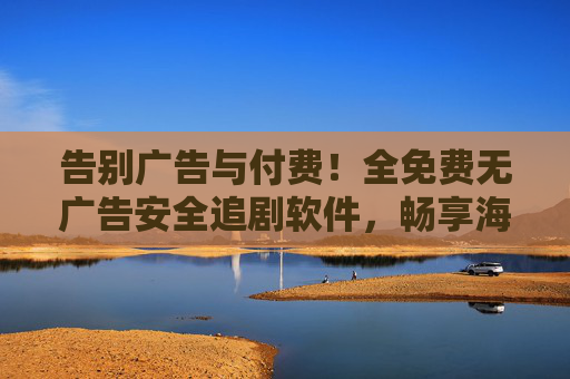 告别广告与付费！全免费无广告安全追剧软件，畅享海量剧集无忧，全免费无广告安全追剧软件，告别付费广告畅享海量剧集