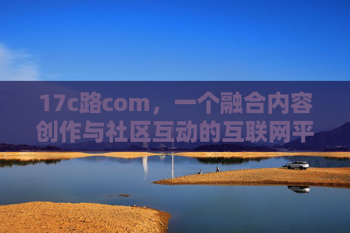 17c路com,一个融合内容创作与社区互动的互联网平台深度解析,17c路com,融合内容创作与社区互动的互联网平台深度解析 17c路com,一个融合内容创作与社区互动的互联网平台深度解析,17c路com,融合内容创作与社区互动的互联网平台深度解析