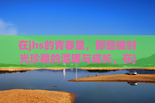 在jhs的青春里,那些被时光珍藏的温暖与成长,在jhs的青春里,那些被时光珍藏的温暖与成长 在jhs的青春里,那些被时光珍藏的温暖与成长,在jhs的青春里,那些被时光珍藏的温暖与成长