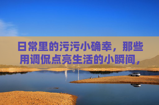 日常里的污污小确幸,那些用调侃点亮生活的小瞬间,日常里的污污小确幸,那些用调侃点亮生活的小瞬间 日常里的污污小确幸,那些用调侃点亮生活的小瞬间,日常里的污污小确幸,那些用调侃点亮生活的小瞬间