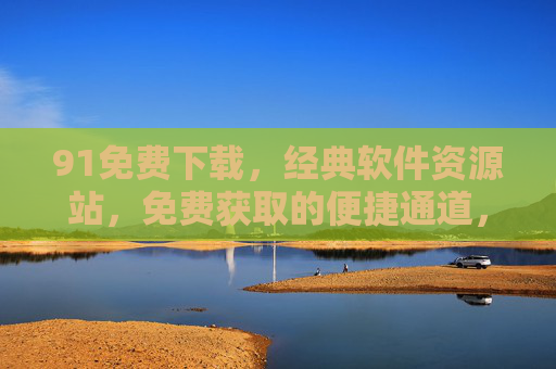 91免费下载,经典软件资源站,免费获取的便捷通道,满足各类应用需求,91免费下载,经典软件资源站,免费获取的便捷应用通道 91免费下载,经典软件资源站,免费获取的便捷通道,满足各类应用需求,91免费下载,经典软件资源站,免费获取的便捷应用通道