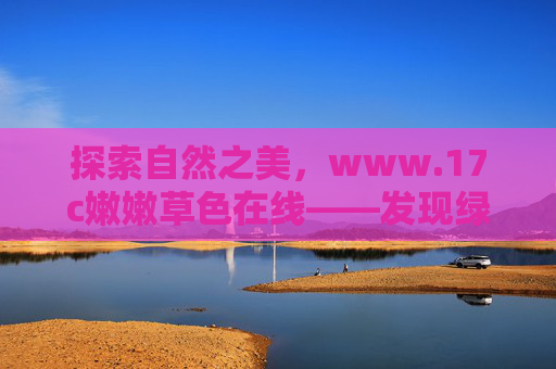 探索自然之美，www.17c嫩嫩草色在线——发现绿色世界的多彩画卷，探索自然之美，www.17c嫩嫩草色在线——发现绿色世界的多彩画卷