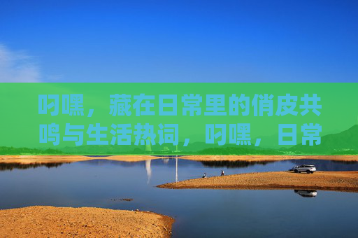 叼嘿，藏在日常里的俏皮共鸣与生活热词，叼嘿，日常里的俏皮共鸣与生活热词