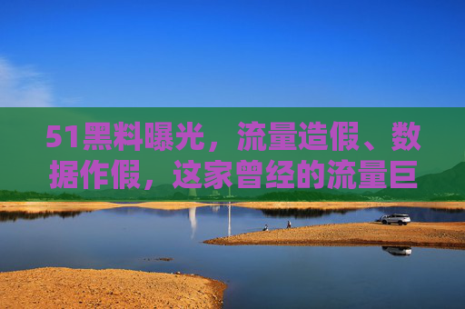 51黑料曝光，流量造假、数据作假，这家曾经的流量巨头为何跌落神坛？51黑料曝光，流量造假、数据作假，曾经的流量巨头为何跌落神坛？