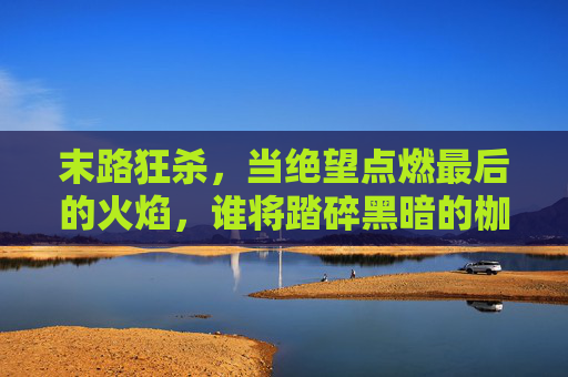 末路狂杀，当绝望点燃最后的火焰，谁将踏碎黑暗的枷锁？末路狂杀，当绝望点燃最后火焰，谁将踏碎黑暗枷锁？