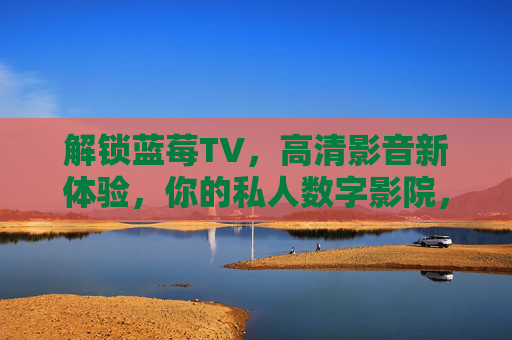 解锁蓝莓TV,高清影音新体验,你的私人数字影院,解锁蓝莓TV,高清影音新体验,你的私人数字影院 解锁蓝莓TV,高清影音新体验,你的私人数字影院,解锁蓝莓TV,高清影音新体验,你的私人数字影院